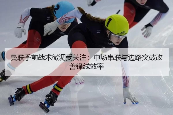 曼联季前战术微调受关注:中场串联与边路突破改善锋线效率
