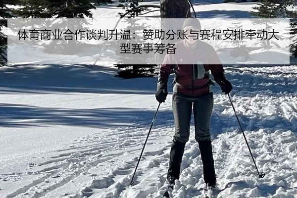 体育商业合作谈判升温:赞助分账与赛程安排牵动大型赛事筹备